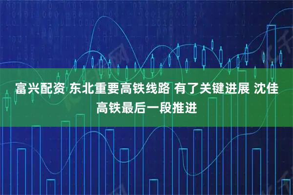 富兴配资 东北重要高铁线路 有了关键进展 沈佳高铁最后一段推进