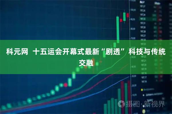 科元网  十五运会开幕式最新“剧透” 科技与传统交融