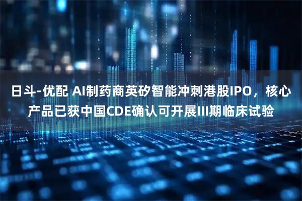 日斗-优配 AI制药商英矽智能冲刺港股IPO，核心产品已获中国CDE确认可开展III期临床试验