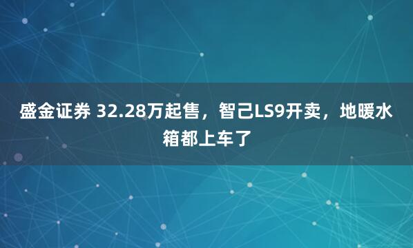 盛金证券 32.28万起售，智己LS9开卖，地暖水箱都上车了