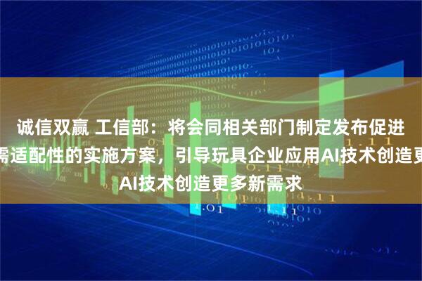 诚信双赢 工信部：将会同相关部门制定发布促进消费品供需适配性的实施方案，引导玩具企业应用AI技术创造更多新需求