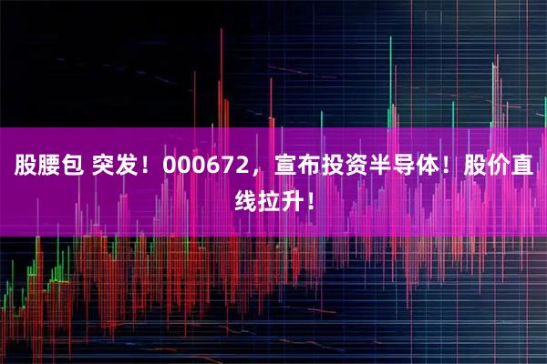 股腰包 突发！000672，宣布投资半导体！股价直线拉升！