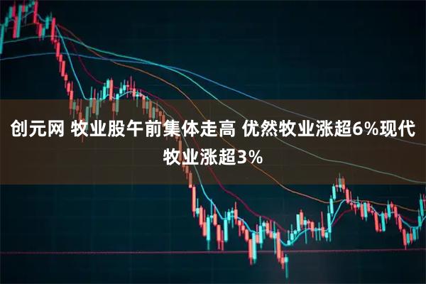 创元网 牧业股午前集体走高 优然牧业涨超6%现代牧业涨超3%
