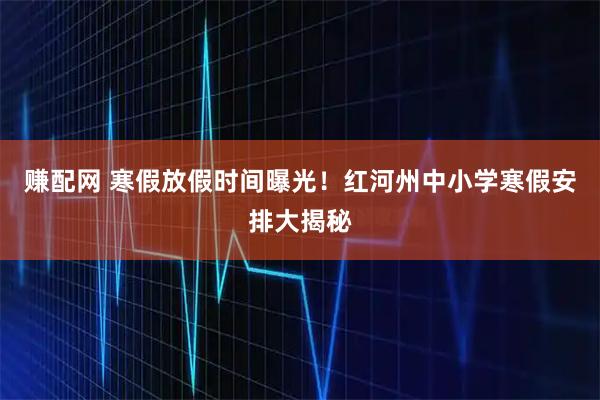 赚配网 寒假放假时间曝光！红河州中小学寒假安排大揭秘