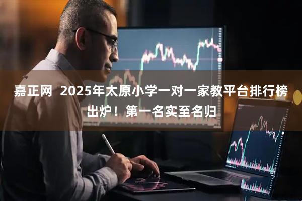 嘉正网  2025年太原小学一对一家教平台排行榜出炉！第一名实至名归
