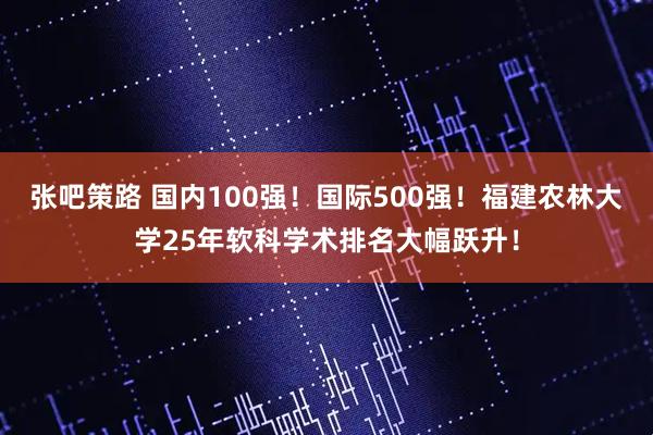 张吧策路 国内100强！国际500强！福建农林大学25年软科学术排名大幅跃升！