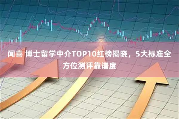 闻喜 博士留学中介TOP10红榜揭晓，5大标准全方位测评靠谱度