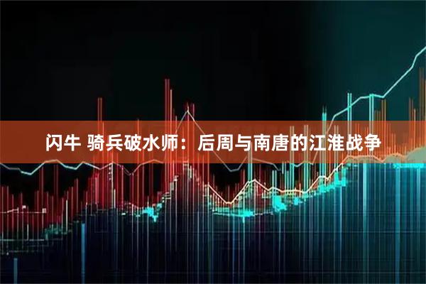 闪牛 骑兵破水师：后周与南唐的江淮战争