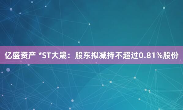 亿盛资产 *ST大晟：股东拟减持不超过0.81%股份