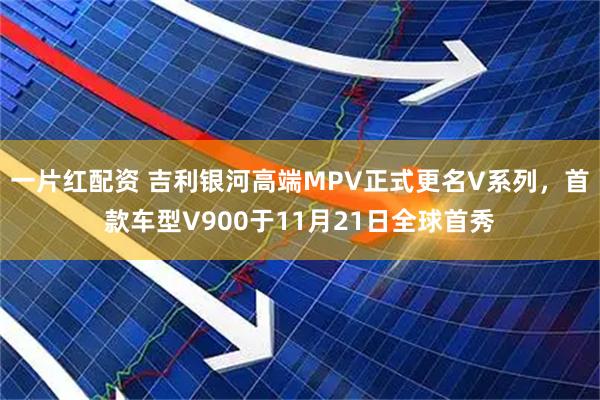 一片红配资 吉利银河高端MPV正式更名V系列，首款车型V900于11月21日全球首秀