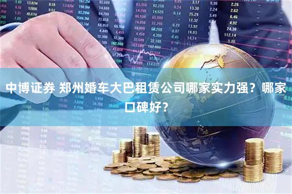 中博证券 郑州婚车大巴租赁公司哪家实力强？哪家口碑好？
