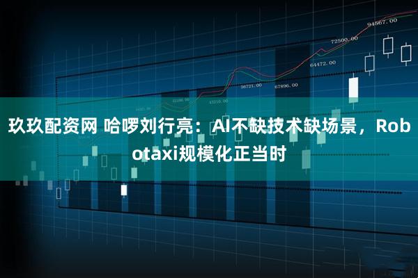 玖玖配资网 哈啰刘行亮：AI不缺技术缺场景，Robotaxi规模化正当时
