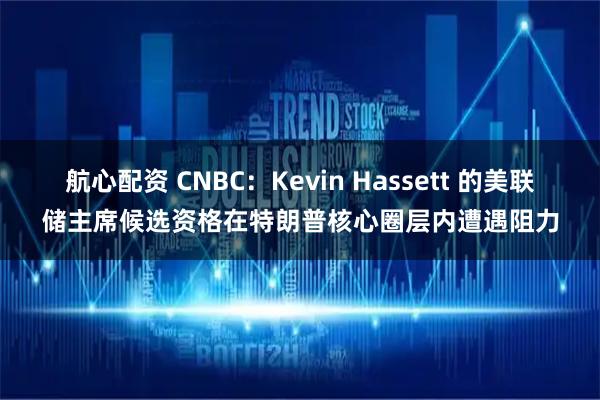 航心配资 CNBC：Kevin Hassett 的美联储主席候选资格在特朗普核心圈层内遭遇阻力
