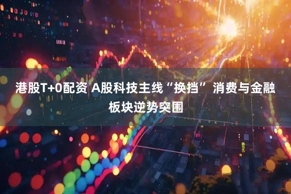 港股T+0配资 A股科技主线“换挡” 消费与金融板块逆势突围