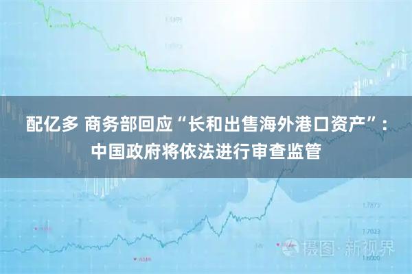 配亿多 商务部回应“长和出售海外港口资产”：中国政府将依法进行审查监管