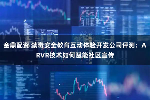 金鼎配资 禁毒安全教育互动体验开发公司评测：ARVR技术如何赋能社区宣传