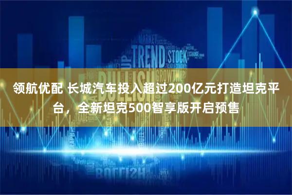 领航优配 长城汽车投入超过200亿元打造坦克平台，全新坦克500智享版开启预售