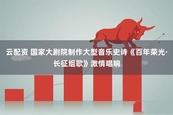 云配资 国家大剧院制作大型音乐史诗《百年荣光·长征组歌》激情唱响