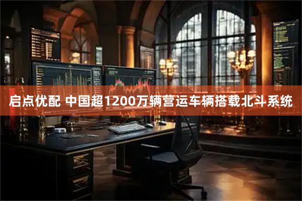 启点优配 中国超1200万辆营运车辆搭载北斗系统